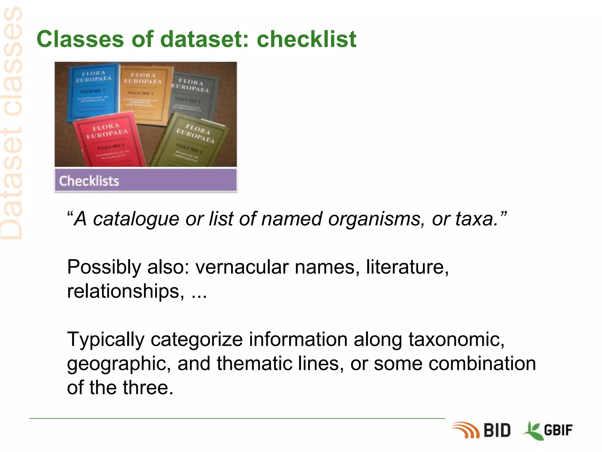 Classes of dataset: checklist
“A catalogue or list of named organisms, or taxa.”
Possibly also: vernacular names, literature,
relationships, ...
Typically categorize information along taxonomic,
geographic, and thematic lines, or some combination
of the three.
Datasetclasses
 