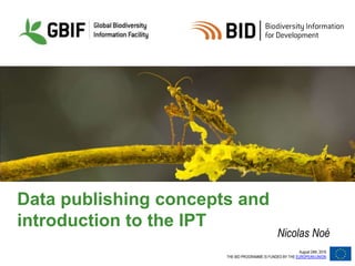 August 24th, 2016
THE BID PROGRAMME IS FUNDED BY THE EUROPEAN UNION
Data publishing concepts and
introduction to the IPT
Nicolas Noé
 