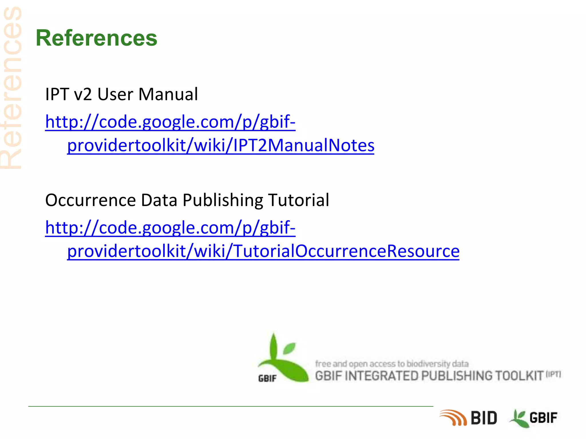 References
IPT v2 User Manual
http://code.google.com/p/gbif-
providertoolkit/wiki/IPT2ManualNotes
Occurrence Data Publishing Tutorial
http://code.google.com/p/gbif-
providertoolkit/wiki/TutorialOccurrenceResource
References
 