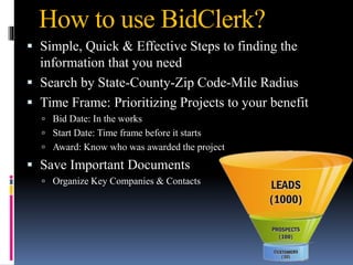 How to use BidClerk?
 Simple, Quick & Effective Steps to finding the
information that you need
 Search by State-County-Zip Code-Mile Radius
 Time Frame: Prioritizing Projects to your benefit
 Bid Date: In the works
 Start Date: Time frame before it starts
 Award: Know who was awarded the project
 Save Important Documents
 Organize Key Companies & Contacts
 