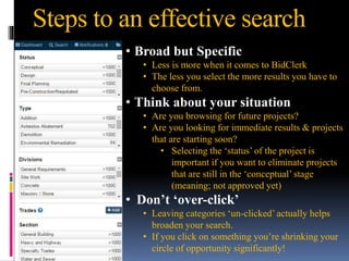 Steps to an effective search
• Broad but Specific
• Less is more when it comes to BidClerk
• The less you select the more results you have to
choose from.
• Think about your situation
• Are you browsing for future projects?
• Are you looking for immediate results & projects
that are starting soon?
• Selecting the ‘status’ of the project is
important if you want to eliminate projects
that are still in the ‘conceptual’ stage
(meaning; not approved yet)
• Don’t ‘over-click’
• Leaving categories ‘un-clicked’ actually helps
broaden your search.
• If you click on something you’re shrinking your
circle of opportunity significantly!
 