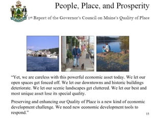 “ Yet, we are careless with this powerful economic asset today. We let our open spaces get fenced off. We let our downtowns and historic buildings deteriorate. We let our scenic landscapes get cluttered. We let our best and most unique asset lose its special quality. Preserving and enhancing our Quality of Place is a new kind of economic development challenge. We need new economic development tools to respond.” 
