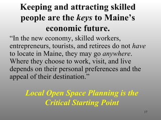 Keeping and attracting skilled people are the  keys  to Maine’s economic future. “ In the new economy, skilled workers, entrepreneurs, tourists, and retirees do not  have  to locate in Maine, they may go  anywhere . Where they choose to work, visit, and live depends on their personal preferences and the appeal of their destination.” Local Open Space Planning is the Critical Starting Point 
