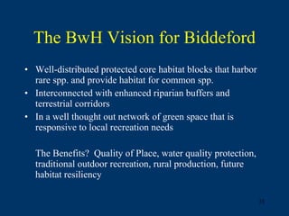 The BwH Vision for Biddeford Well-distributed protected core habitat blocks that harbor rare spp. and provide habitat for common spp. Interconnected with enhanced riparian buffers and terrestrial corridors In a well thought out network of green space that is responsive to local recreation needs The Benefits?  Quality of Place, water quality protection, traditional outdoor recreation, rural production, future habitat resiliency  