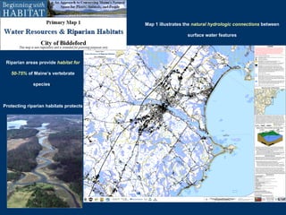 Riparian areas provide   habitat for 50-75%   of Maine’s vertebrate species .   Protecting riparian habitats protects   water quality   and helps maintain   habitat connections   across the landscape .  Map 1 illustrates the   natural hydrologic connections   between surface water features 