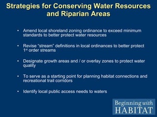Strategies for Conserving Water Resources and Riparian Areas Amend local shoreland zoning ordinance to exceed minimum standards to better protect water resources Revise “stream” definitions in local ordinances to better protect 1 st  order streams Designate growth areas and / or overlay zones to protect water quality To serve as a starting point for planning habitat connections and recreational trail corridors Identify local public access needs to waters MAP 1: Water Resources and Riparian Habitats 