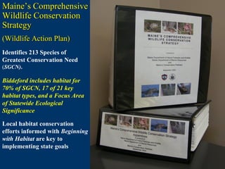 Maine’s Comprehensive Wildlife Conservation Strategy  (Wildlife Action Plan) Identifies 213 Species of Greatest Conservation Need  ( SGCN) . Local habitat conservation efforts informed with  Beginning with Habitat  are key to implementing state goals Biddeford includes habitat for 70% of SGCN, 17 of 21 key habitat types, and a Focus Area of Statewide Ecological Significance 