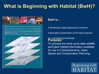 What is Beginning with Habitat (BwH)? Purpose: To provide the most up-to-date wildlife and plant habitat information available for use in Comprehensive, Open Space and Conservation Planning. BwH is… A landscape based approach to achieve meaningful conservation of all native species on a developing landscape. 