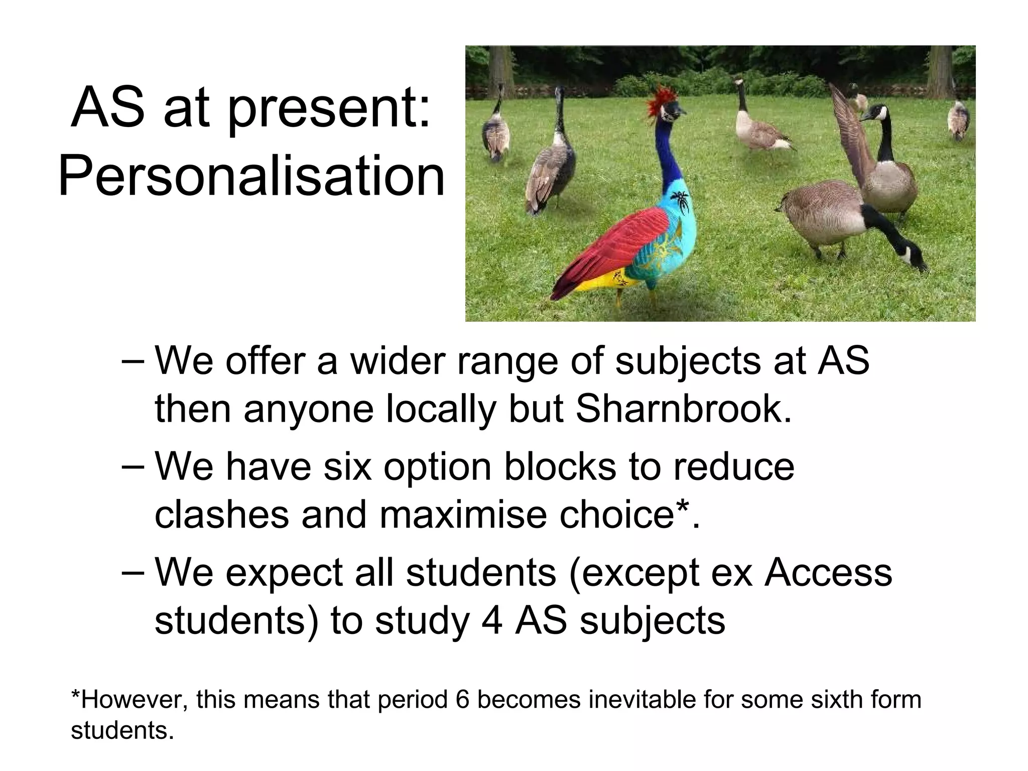 AS at present: Personalisation We offer a wider range of subjects at AS then anyone locally but Sharnbrook.  We have six option blocks to reduce clashes and maximise choice*.  We expect all students (except ex Access students) to study 4 AS subjects *However, this means that period 6 becomes inevitable for some sixth form students. 