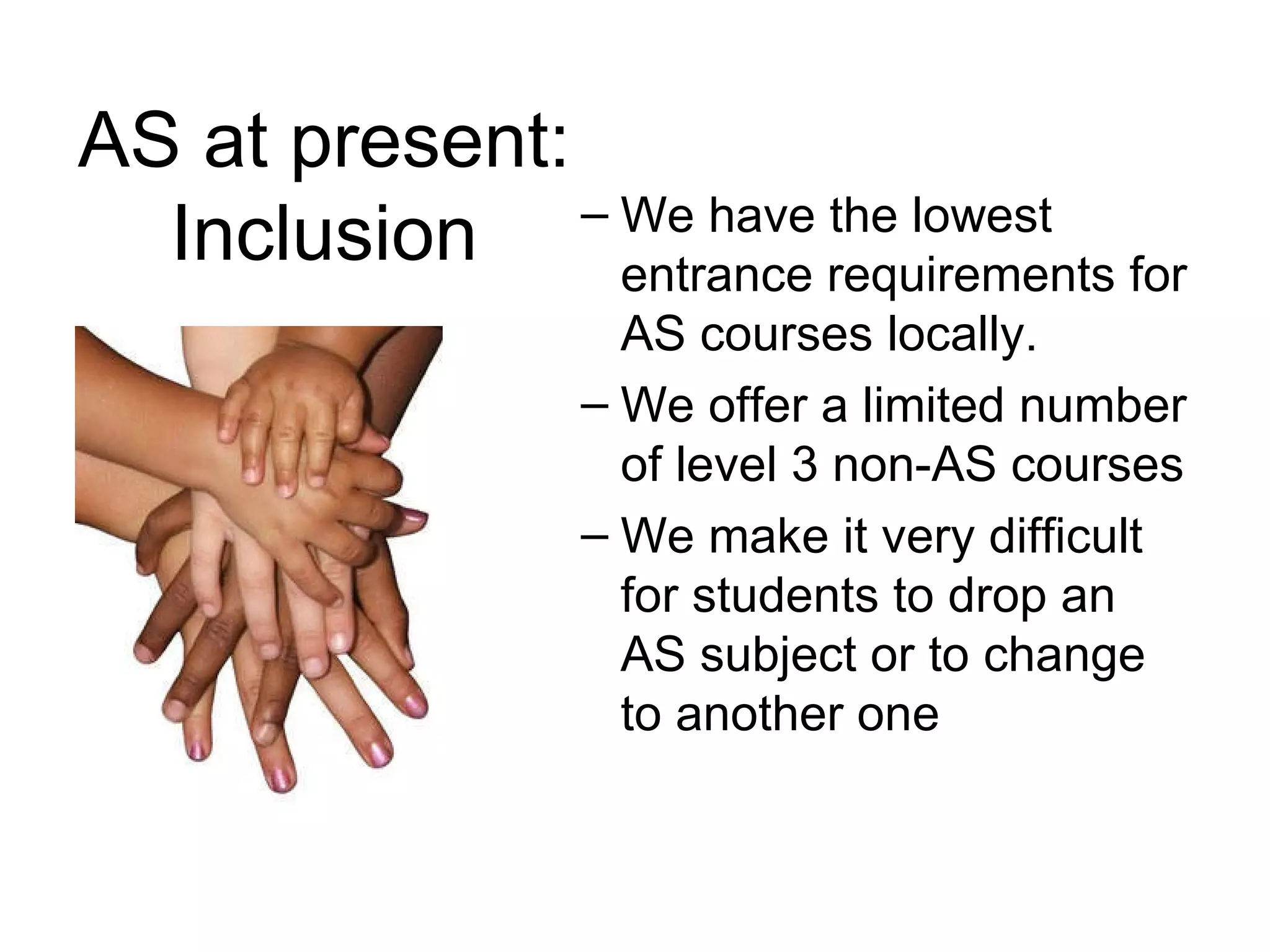AS at present: Inclusion We have the lowest entrance requirements for AS courses locally.  We offer a limited number of level 3 non-AS courses  We make it very difficult for students to drop an AS subject or to change to another one 