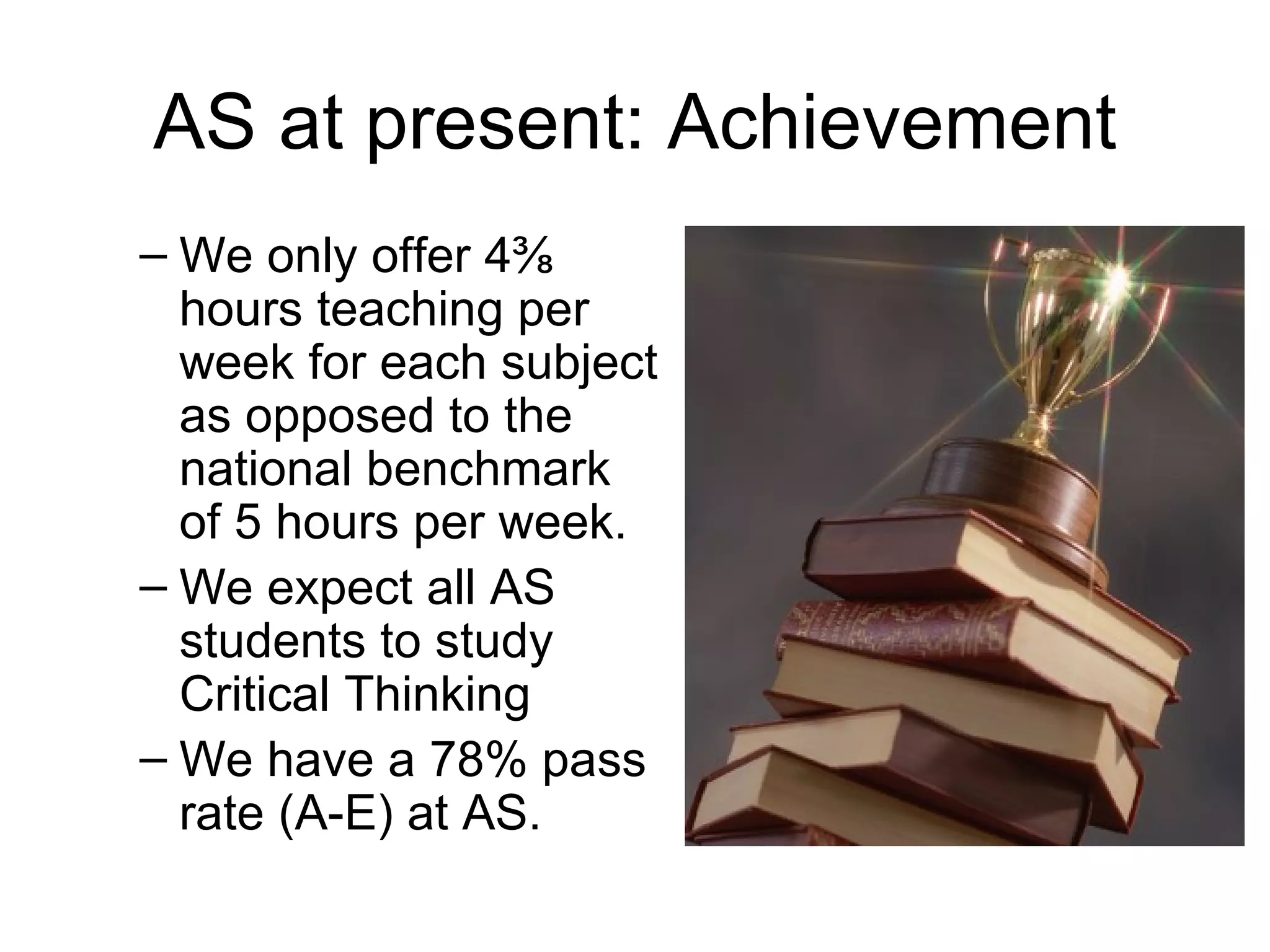 AS at present: Achievement We only offer 4⅜ hours teaching per week for each subject as opposed to the national benchmark of 5 hours per week.  We expect all AS students to study Critical Thinking  We have a 78% pass rate (A-E) at AS. 