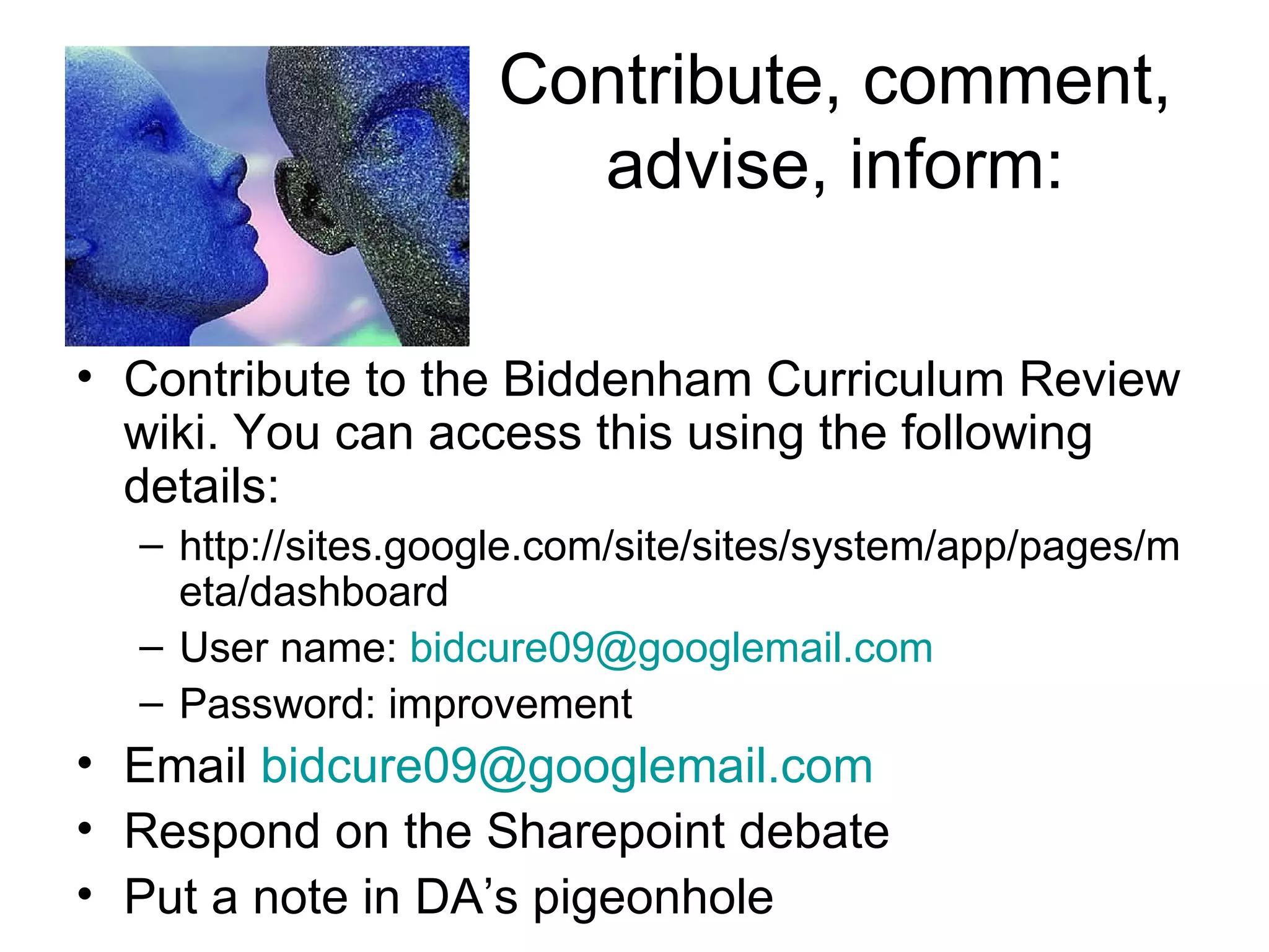 Contribute, comment, advise, inform: Contribute to the Biddenham Curriculum Review wiki. You can access this using the following details: http://sites.google.com/site/sites/system/app/pages/meta/dashboard User name:  [email_address] Password: improvement Email  [email_address] Respond on the Sharepoint debate Put a note in DA’s pigeonhole 