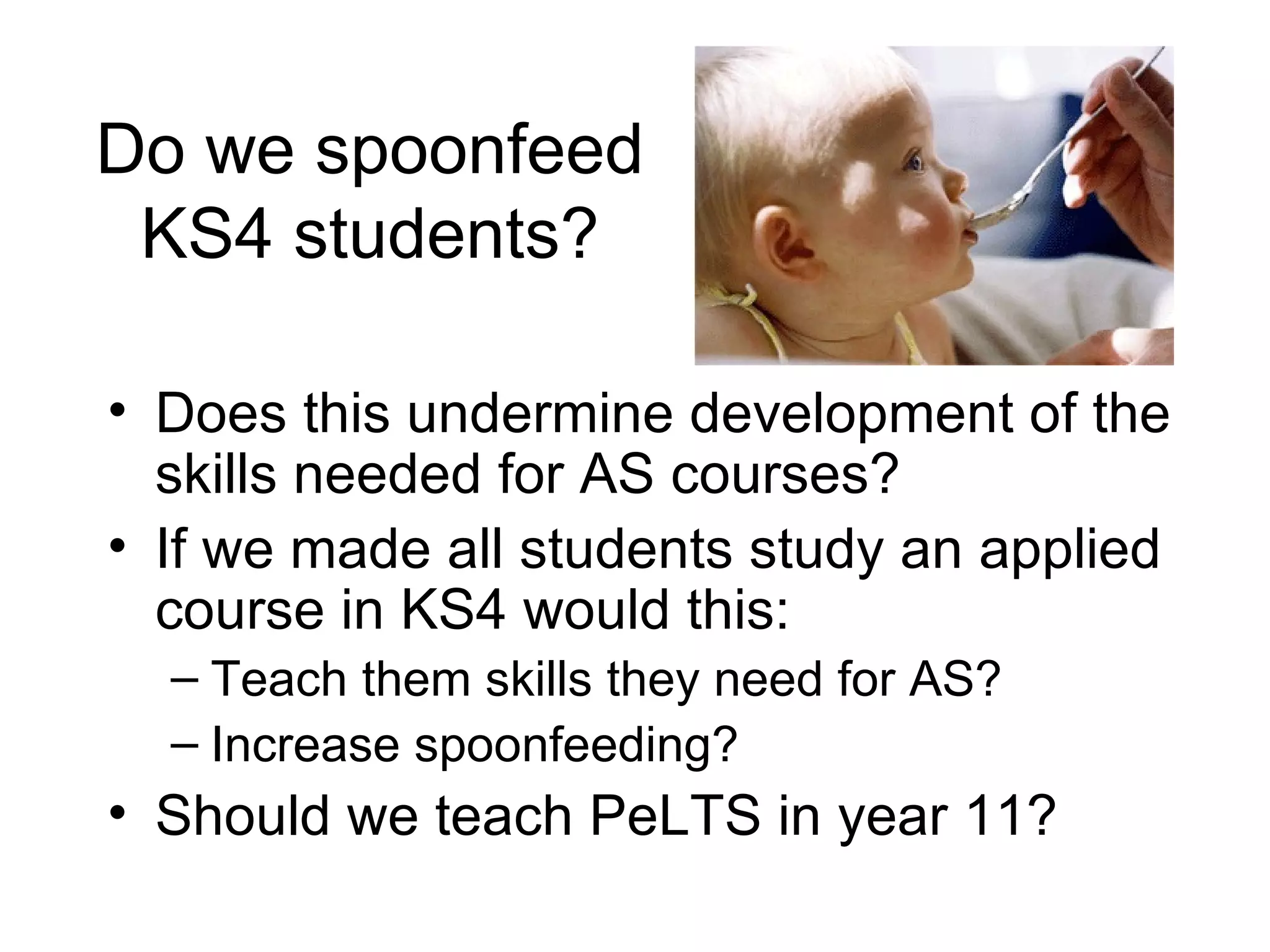 Do we spoonfeed KS4 students? Does this undermine development of the skills needed for AS courses? If we made all students study an applied course in KS4 would this: Teach them skills they need for AS? Increase spoonfeeding? Should we teach PeLTS in year 11? 