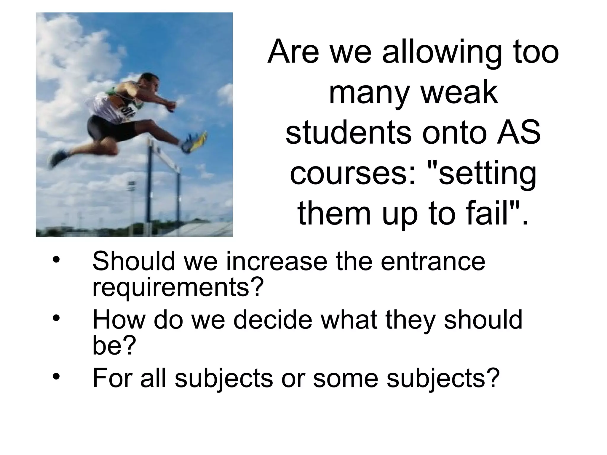 Are we allowing too many weak students onto AS courses: "setting them up to fail". Should we increase the entrance requirements? How do we decide what they should be? For all subjects or some subjects? 
