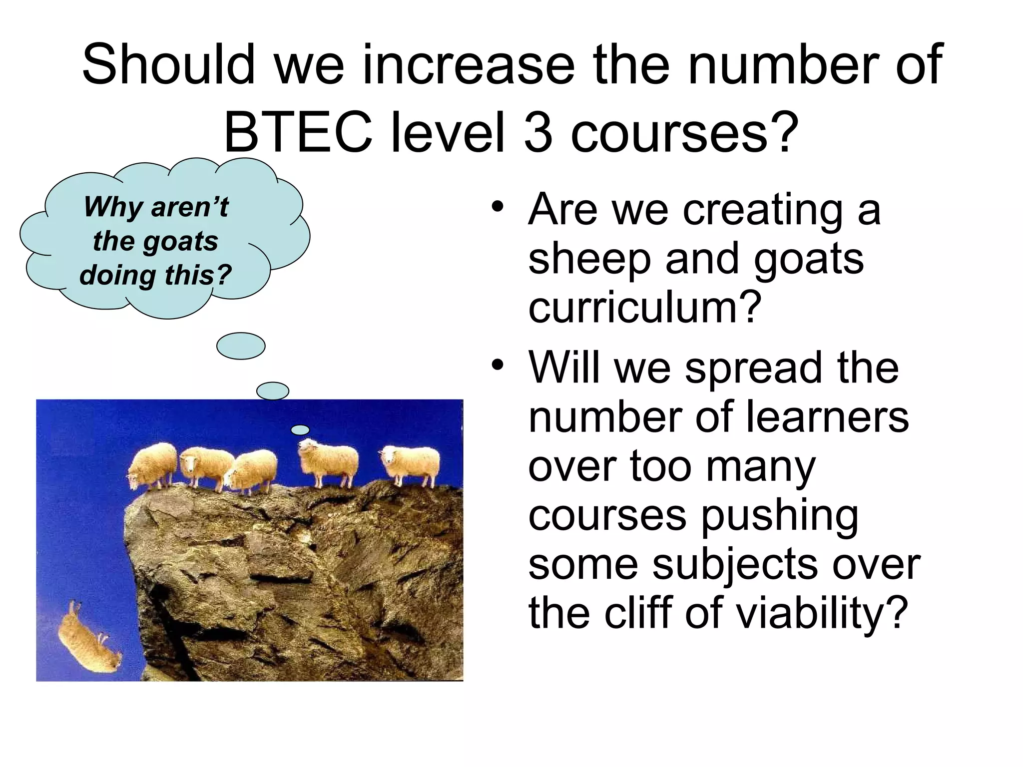 Should we increase the number of BTEC level 3 courses? Are we creating a sheep and goats curriculum? Will we spread the number of learners over too many courses pushing some subjects over the cliff of viability? Why aren’t the goats doing this? 