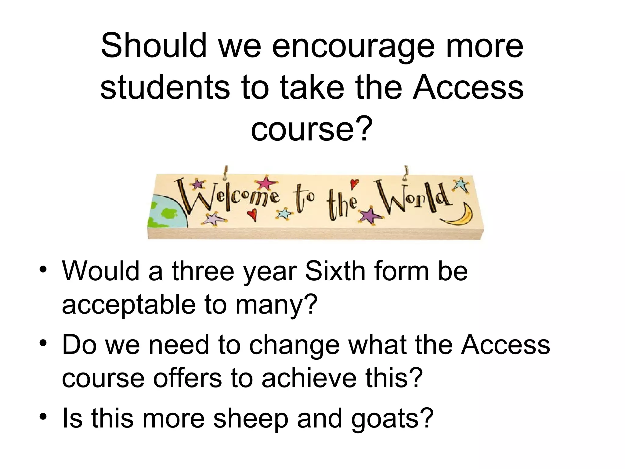 Should we encourage more students to take the Access course? Would a three year Sixth form be acceptable to many? Do we need to change what the Access course offers to achieve this? Is this more sheep and goats? 