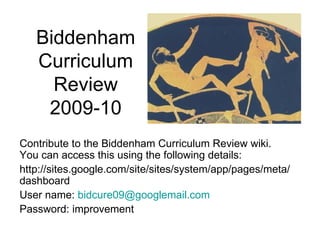 Biddenham Curriculum Review 2009-10 Contribute to the Biddenham Curriculum Review wiki. You can access this using the following details: http://sites.google.com/site/sites/system/app/pages/meta/dashboard User name:  [email_address] Password: improvement 