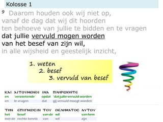 Kolosse 1
9 Daarom houden ook wij niet op,
vanaf de dag dat wij dit hoorden
ten behoeve van jullie te bidden en te vragen
dat jullie vervuld mogen worden
van het besef van zijn wil,
in alle wijsheid en geestelijk inzicht,
1. weten
2. besef
3. vervuld van besef
 