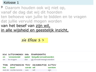 Kolosse 1
9 Daarom houden ook wij niet op,
vanaf de dag dat wij dit hoorden
ten behoeve van jullie te bidden en te vragen
dat jullie vervuld mogen worden
van het besef van zijn wil,
in alle wijsheid en geestelijk inzicht,
zie Efeze 1 >
 