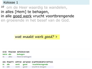 Kolosse 1
10 om de Heer waardig te wandelen,
in alles [Hem] te behagen,
in alle goed werk vrucht voortbrengende
en groeiende in het besef van de God.
wat maakt werk goed? >
 