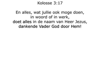 Kolosse 3:17
En alles, wat jullie ook moge doen,
in woord of in werk,
doet alles in de naam van Heer Jezus,
dankende Vader God door Hem!
 