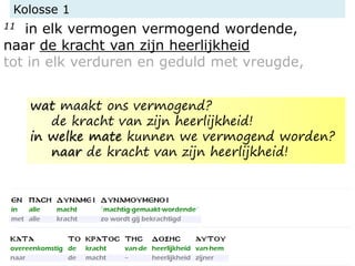 Kolosse 1
11 in elk vermogen vermogend wordende,
naar de kracht van zijn heerlijkheid
tot in elk verduren en geduld met vreugde,
wat maakt ons vermogend?
de kracht van zijn heerlijkheid!
in welke mate kunnen we vermogend worden?
naar de kracht van zijn heerlijkheid!
 