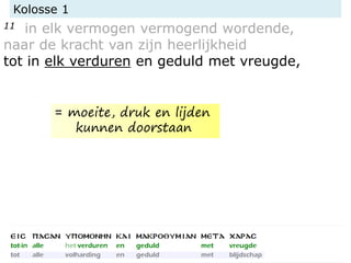 Kolosse 1
11 in elk vermogen vermogend wordende,
naar de kracht van zijn heerlijkheid
tot in elk verduren en geduld met vreugde,
= moeite, druk en lijden
kunnen doorstaan
 