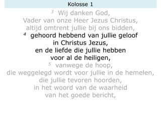3 Wij danken God,
Vader van onze Heer Jezus Christus,
altijd omtrent jullie bij ons bidden,
4 gehoord hebbend van jullie geloof
in Christus Jezus,
en de liefde die jullie hebben
voor al de heiligen,
5 vanwege de hoop,
die weggelegd wordt voor jullie in de hemelen,
die jullie tevoren hoorden,
in het woord van de waarheid
van het goede bericht,
Kolosse 1
 