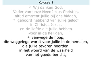 3 Wij danken God,
Vader van onze Heer Jezus Christus,
altijd omtrent jullie bij ons bidden,
4 gehoord hebbend van jullie geloof
in Christus Jezus,
en de liefde die jullie hebben
voor al de heiligen,
5 vanwege de hoop,
die weggelegd wordt voor jullie in de hemelen,
die jullie tevoren hoorden,
in het woord van de waarheid
van het goede bericht,
Kolosse 1
 
