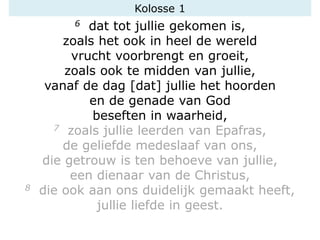 6 dat tot jullie gekomen is,
zoals het ook in heel de wereld
vrucht voorbrengt en groeit,
zoals ook te midden van jullie,
vanaf de dag [dat] jullie het hoorden
en de genade van God
beseften in waarheid,
7 zoals jullie leerden van Epafras,
de geliefde medeslaaf van ons,
die getrouw is ten behoeve van jullie,
een dienaar van de Christus,
8 die ook aan ons duidelijk gemaakt heeft,
jullie liefde in geest.
Kolosse 1
 