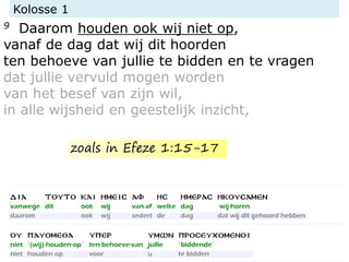 Kolosse 1
9 Daarom houden ook wij niet op,
vanaf de dag dat wij dit hoorden
ten behoeve van jullie te bidden en te vragen
dat jullie vervuld mogen worden
van het besef van zijn wil,
in alle wijsheid en geestelijk inzicht,
zoals in Efeze 1:15-17
 
