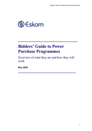 Bidders’ Guide to Power Purchase Programmes
________________________________
Bidders’ Guide to Power
Purchase Programmes
Overview of what they are and how they will
work
May 2008
_______________________________
1
 