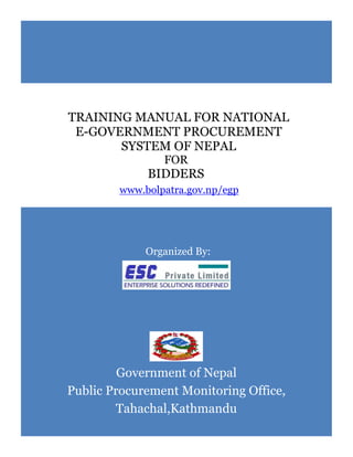 Organized By:
Government of Nepal
Public Procurement Monitoring Office,
Tahachal,Kathmandu
TRAINING MANUAL FOR NATIONAL
E-GOVERNMENT PROCUREMENT
SYSTEM OF NEPAL
FOR
BIDDERS
www.bolpatra.gov.np/egp
 