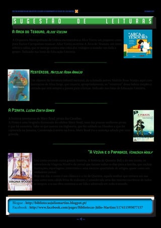 Boletim Informativo das Bibliotecas Escolares do Agrupamento de Escolas Dr. Júlio Martins

S u g e s t ã o

dezembro 2013

d e

l e i t u r a s

A Arca do Tesouro, Alice Vieira
A Orquestra Metropolitana de Lisboa encomendou a Alice Vieira um pequeno conto
para Eurico Carrapatoso musicar. Alice Vieira escreveu A Arca do Tesouro, um texto
sóbrio e sábio, que se insurge contra esta coisa dos «relógios a mandar em toda a
gente». Indicado nas listas de Educação Literária.

Mistérios, Matilde Rosa Araújo
Um clássico da literatura infantil nacional, da aclamada autora Matilde Rosa Araújo, aqui com
ilustrações de Alice Jorge, que encerra, apropriadamente, os “mistérios” dessa beleza simples e
cantada que tem sempre a poesia para crianças. Indicado nas listas de Educação Literária.

A Pirata, Luísa Costa Gomes
A história aventurosa de Mary Read, pirata das Caraíbas.
A Pirata é uma biografia ficcionada da célebre Mary Read, uma das poucas mulheres-pirata
e que há memória. Sabe-se que nasceu em Inglaterra, que foi soldado na Flandres e que foi
capturada na Jamaica. Condenada à morte na forca, Mary Read viu a sentença adiada por estar
grávida.

“A Viúva e o Papagaio, Virgínia Woolf
Este conto esconde outra grande história. A história de Quentin Bell e do seu irmão, os
sobrinhos de Virginia Woolf e do jornal que faziam todos os dias para a família, que incluía
ilustrações, reportagens, entrevistas e uma enorme quantidade de artigos, quase como um
verdadeiro jornal.
Hoje em dia, o conto é um clássico e a tia de Quentin, aquela mulher que entrava em sua
casa como uma cálida brisa de sudoeste, é considerada uma das maiores escritoras de todos
os tempos, e a sua obra continua a ser lida e admirada em todo o mundo.

Blogue : http://bibliotecasjuliomartins.blogpot.pt/
Facebook : http://www.facebook.com/pages/Bibliotecas-Júlio-Martins/117411595077157
-4-

 