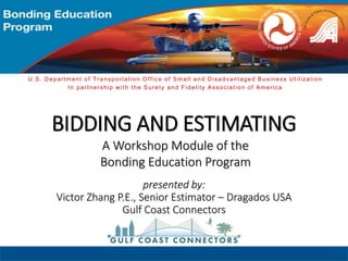 BIDDING AND ESTIMATING
presented by:
Victor Zhang P.E., Senior Estimator – Dragados USA
Gulf Coast Connectors
A Workshop Module of the
Bonding Education Program
U.S. Department of Transportation Office of Small and Disadvantaged Business Utilization
In partnership with the Surety and Fidelity Association of America
 