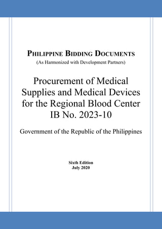 PHILIPPINE BIDDING DOCUMENTS
(As Harmonized with Development Partners)
Procurement of Medical
Supplies and Medical Devices
for the Regional Blood Center
IB No. 2023-10
Government of the Republic of the Philippines
Sixth Edition
July 2020
0
 