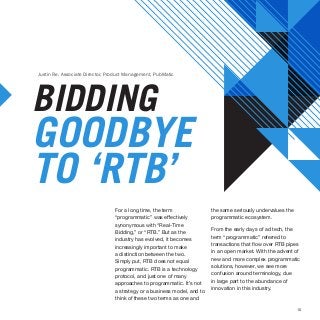 10
For a long time, the term
“programmatic” was effectively
synonymous with “Real-Time
Bidding,” or “RTB.” But as the
industry has evolved, it becomes
increasingly important to make
a distinction between the two.
Simply put, RTB does not equal
programmatic. RTB is a technology
protocol, and just one of many
approaches to programmatic. It’s not
a strategy or a business model, and to
think of these two terms as one and
BIDDING
GOODBYE
TO ‘RTB’
Justin Re, Associate Director, Product Management, PubMatic
the same seriously undervalues the
programmatic ecosystem.
From the early days of ad tech, the
term “programmatic” referred to
transactions that flow over RTB pipes
in an open market. With the advent of
new and more complex programmatic
solutions, however, we see more
confusion around terminology, due
in large part to the abundance of
innovation in this industry.
 