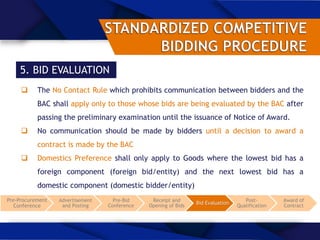 5. BID EVALUATION
 The No Contact Rule which prohibits communication between bidders and the
BAC shall apply only to those whose bids are being evaluated by the BAC after
passing the preliminary examination until the issuance of Notice of Award.
 No communication should be made by bidders until a decision to award a
contract is made by the BAC
 Domestics Preference shall only apply to Goods where the lowest bid has a
foreign component (foreign bid/entity) and the next lowest bid has a
domestic component (domestic bidder/entity)
Pre-Procurement
Conference
Advertisement
and Posting
Pre-Bid
Conference
Receipt and
Opening of Bids
Bid Evaluation
Post-
Qualification
Award of
Contract
 