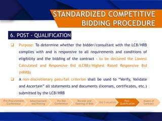 6. POST - QUALIFICATION
 Purpose: To determine whether the bidder/consultant with the LCB/HRB
complies with and is responsive to all requirements and conditions of
eligibility and the bidding of the contract – to be declared the Lowest
Calculated and Responsive Bid (LCRB)/Highest Rated Responsive Bid
(HRRB)
 A non-discretionary pass/fail criterion shall be used to “Verify, Validate
and Ascertain” all statements and documents (licenses, certificates, etc.)
submitted by the LCB/HRB
Pre-Procurement
Conference
Advertisement
and Posting
Pre-Bid
Conference
Receipt and
Opening of Bids
Bid Evaluation
Post-
Qualification
Award of
Contract
 