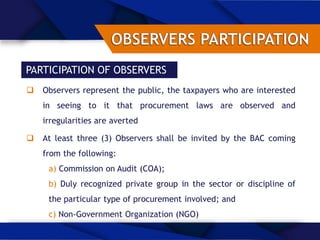 PARTICIPATION OF OBSERVERS
 Observers represent the public, the taxpayers who are interested
in seeing to it that procurement laws are observed and
irregularities are averted
 At least three (3) Observers shall be invited by the BAC coming
from the following:
a) Commission on Audit (COA);
b) Duly recognized private group in the sector or discipline of
the particular type of procurement involved; and
c) Non-Government Organization (NGO)
 