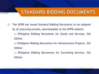  The GPPB has issued Standard Bidding Documents to be adopted
by all procuring entities, downloadable at the GPPB website:
a) Philippine Bidding Documents for Goods and Services, 5th
Edition
b) Philippine Bidding Documents for Infrastructure Projects, 5th
Edition
c) Philippine Bidding Documents for Consulting Services, 5th
Edition
 