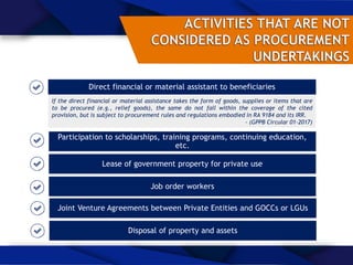 Direct financial or material assistant to beneficiaries
If the direct financial or material assistance takes the form of goods, supplies or items that are
to be procured (e.g., relief goods), the same do not fall within the coverage of the cited
provision, but is subject to procurement rules and regulations embodied in RA 9184 and its IRR.
- (GPPB Circular 01-2017)
Participation to scholarships, training programs, continuing education,
etc.
Lease of government property for private use
Job order workers
Joint Venture Agreements between Private Entities and GOCCs or LGUs
Disposal of property and assets
 