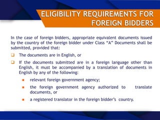 In the case of foreign bidders, appropriate equivalent documents issued
by the country of the foreign bidder under Class “A” Documents shall be
submitted, provided that:
 The documents are in English, or
 If the documents submitted are in a foreign language other than
English, it must be accompanied by a translation of documents in
English by any of the following:
 relevant foreign government agency;
 the foreign government agency authorized to translate
documents, or
 a registered translator in the foreign bidder’s country.
 