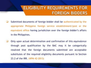  Submitted documents of foreign bidder shall be authenticated by the
appropriate Philippine foreign service establishment/post or the
equivalent office having jurisdiction over the foreign bidder’s affairs
in the Philippines.
 Only upon actual determination and confirmation of this equivalence
through post qualification by the BAC may it be categorically
resolved that the foreign documents submitted are acceptable
substitutes of the required eligibility documents pursuant to Section
23.2 of the IRR. (NPM 42-2013)
 