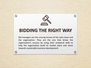 BIDDING THE RIGHT WAY
Bid managers are the unsung heroes of the sales team and
the organization. They are the one that drives the
organization's success by using their analytical skills to
help the organization build its market place and move
towards sustainable business development.
 