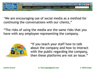 “We are encouraging use of social media as a method for
continuing the conversations with our clients,”

“The risks of using the media are the same risks that you
have with any employee representing the company. 


                  “If you teach your staff how to talk
                  about the company and how to interact
                  with the public regarding the company,
                  then these platforms are not an issue.”


martin brown           e: fairsnape@gmail.com       t: @fairsnape
 