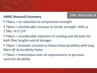ASTM
UMKC Research Summary
► Fibers = no reduction to compressive strength
► Fibers = considerable increase to tensile strength +44% at
7.5lbs. of 2-1/4”
► Fibers = considerable reduction of raveling and abrasion for
both fiber lengths and all dosages
► Fibers = dramatic increase to freeze-thaw durability with long
fibers @ 3x durability factor
► Fibers = tremendous over-all improvement to pervious
concrete durability
FRP RESEARCH
 