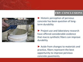 ASTM
FRP: CONCLUSIONS
► Historic perception of pervious
concrete has been question of long-
term durability
► Project use and laboratory research
have offered considerable evidence
that macro synthetic fibers can improve
durability
► Aside from changes to materials and
practice, fibers represent the best
opportunity to improve pervious
concrete pavements.
 