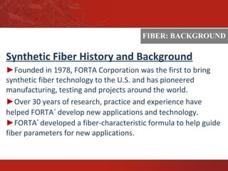 ASTM
Synthetic Fiber History and Background
►Founded in 1978, FORTA Corporation was the first to bring
synthetic fiber technology to the U.S. and has pioneered
manufacturing, testing and projects around the world.
►Over 30 years of research, practice and experience have
helped FORTA®
develop new applications and technology.
►FORTA®
developed a fiber-characteristic formula to help guide
fiber parameters for new applications.
FIBER: BACKGROUND
 