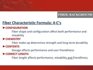 ASTM
Fiber Characteristic Formula: 4-C’s
►CONFIGURATION
Fiber shape and configuration affect both performance and
mixability
►CHEMISTRY
Fiber make-up determines strength and long-term durability
►CONTENTS
Dosage affects performance and user friendliness
►CORRECT LENGTH
Fiber length affects performance, mixability and friendliness.
FIBER: BACKGROUND
 